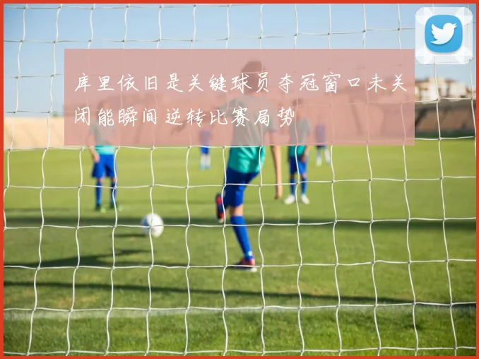 库里依旧是关键球员夺冠窗口未关闭能瞬间逆转比赛局势