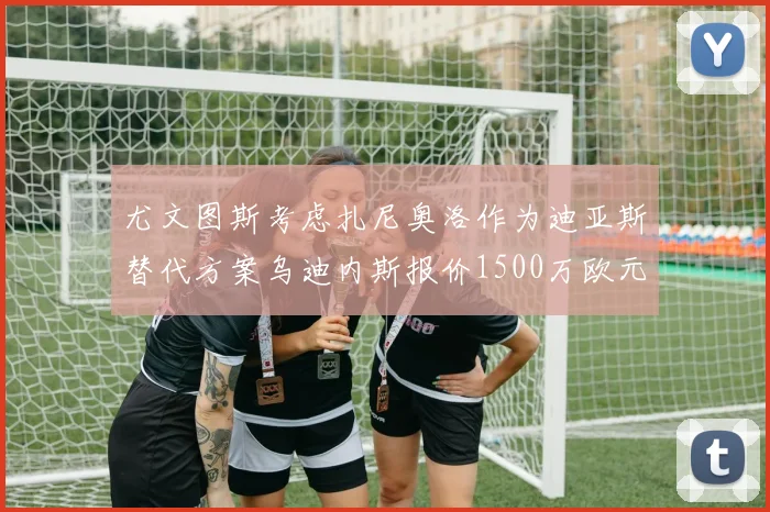 尤文图斯考虑扎尼奥洛作为迪亚斯替代方案乌迪内斯报价1500万欧元起步