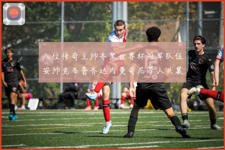 八位传奇主帅齐聚世界杯冠军队伍安帅克洛普齐达内曼奇尼等人共襄盛举