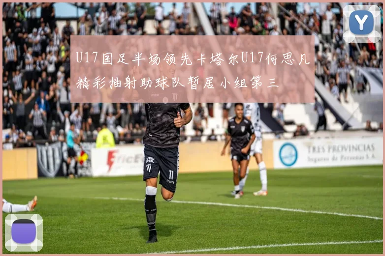 U17国足半场领先卡塔尔U17何思凡精彩抽射助球队暂居小组第三