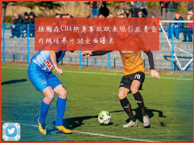 杨瀚森CBA热身赛双双表现引发青岛内线培养计划全面曝光
