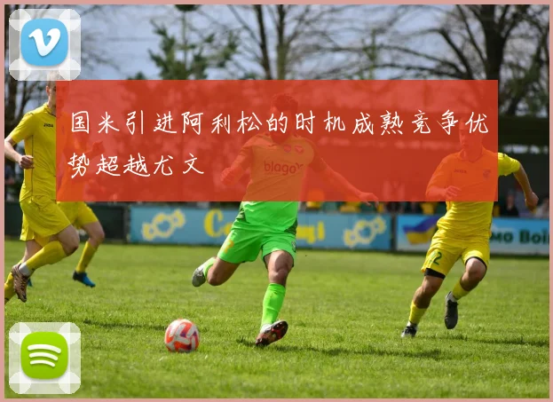 国米引进阿利松的时机成熟竞争优势超越尤文