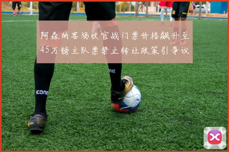 阿森纳客场收官战门票价格飙升至45万镑主队票禁止转让政策引争议