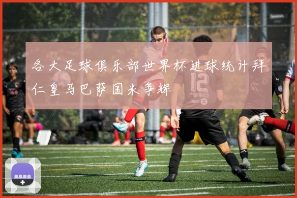 各大足球俱乐部世界杯进球统计拜仁皇马巴萨国米争辉