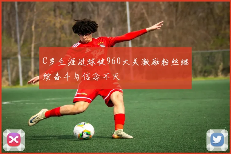 C罗生涯进球破960大关激励粉丝继续奋斗与信念不灭