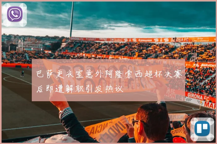 巴萨更衣室意外阿隆索西超杯决赛后即遭解职引发热议