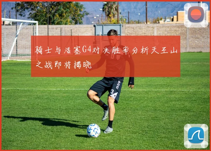 骑士与活塞G4对决胜率分析天王山之战即将揭晓
