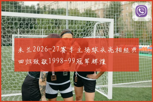 米兰2026-27赛季主场球衣亮相经典回归致敬1998-99冠军辉煌