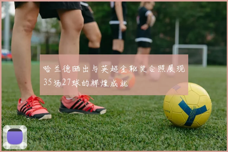 哈兰德晒出与英超金靴奖合照展现35场27球的辉煌成就