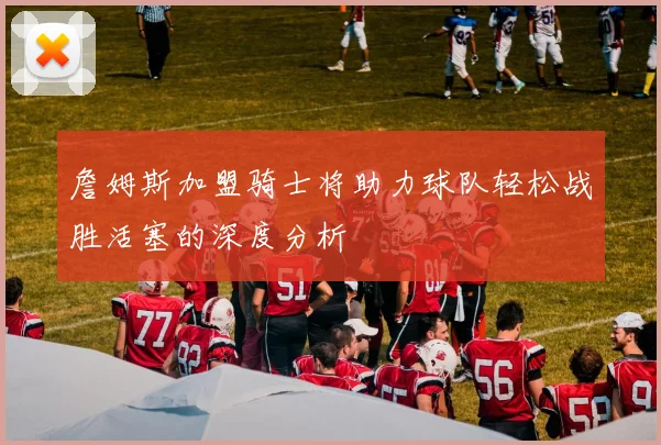 詹姆斯加盟骑士将助力球队轻松战胜活塞的深度分析