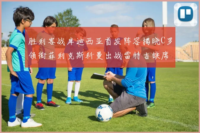 胜利客战库迪西亚首发阵容揭晓C罗领衔菲利克斯科曼出战雷特吉缺席